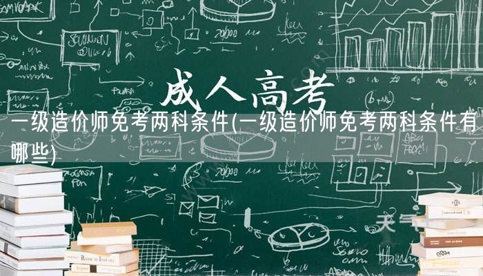 一级造价师免考两科条件 资格详解与要求