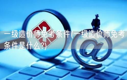 一级造价师免考条件 详解免考资格要求
