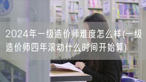 2024年一级造价师难度如何 四年滚动周