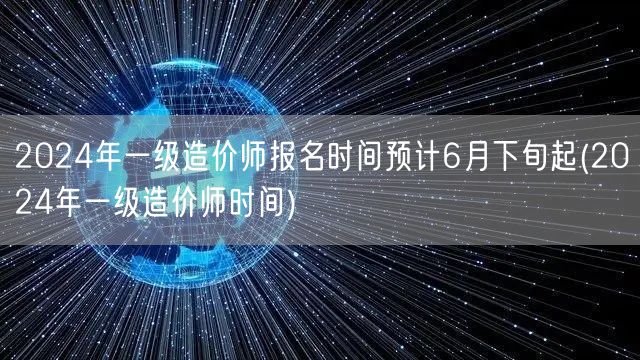2024年一级造价师报名时间 预计6月下
