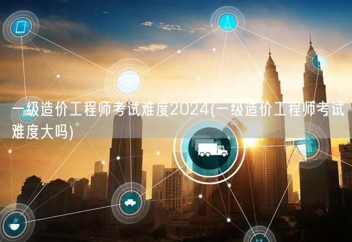 一级造价工程师考试难度2024 难度评估