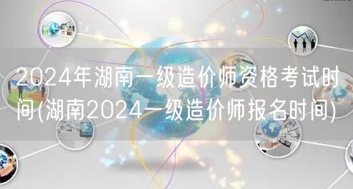 2024年湖南一级造价师资格考试时间 报