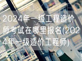 2024年一级工程造价师考试报名地点 2