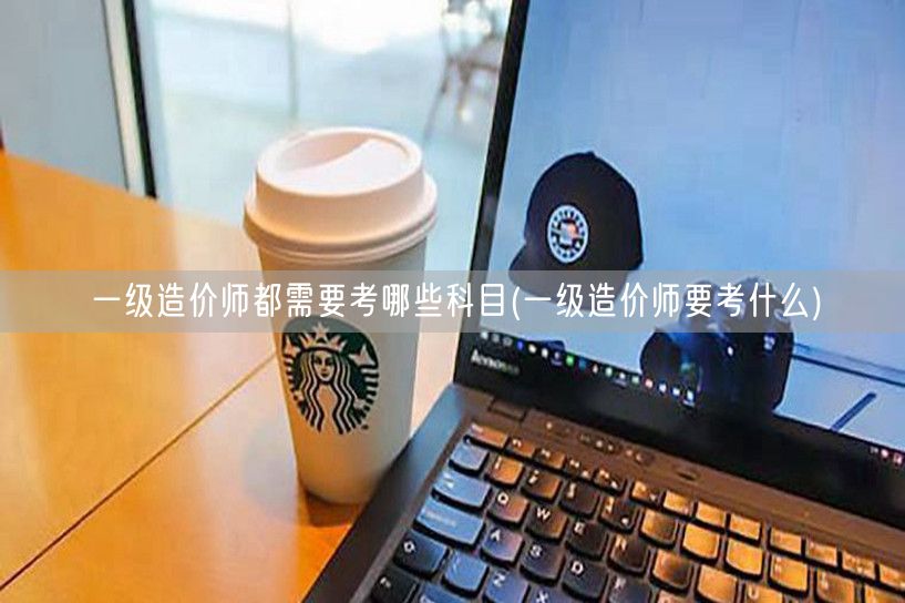 一级造价师都需要考哪些科目 考试科目概览