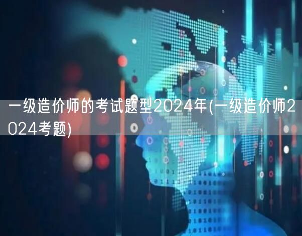 一级造价师的考试题型2024年 题型概览