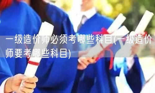 一级造价师必须考哪些科目 考试科目详解