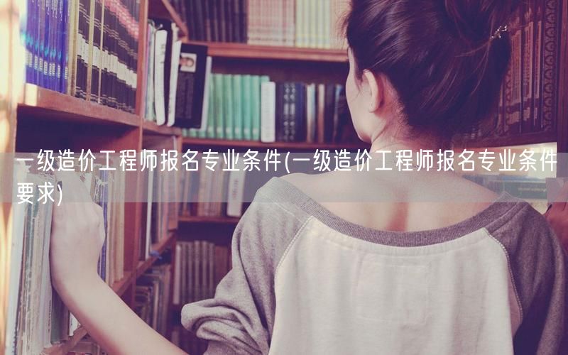 一级造价工程师报名专业条件 报考资格与条