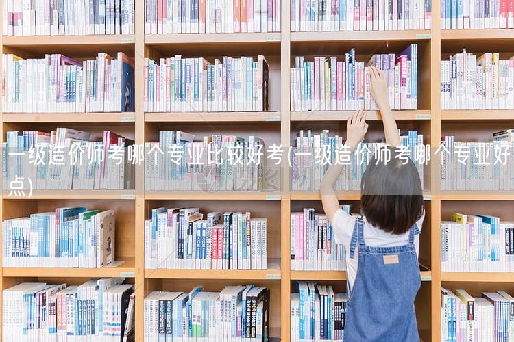 一级造价师考哪个专业比较好考 好选择指南