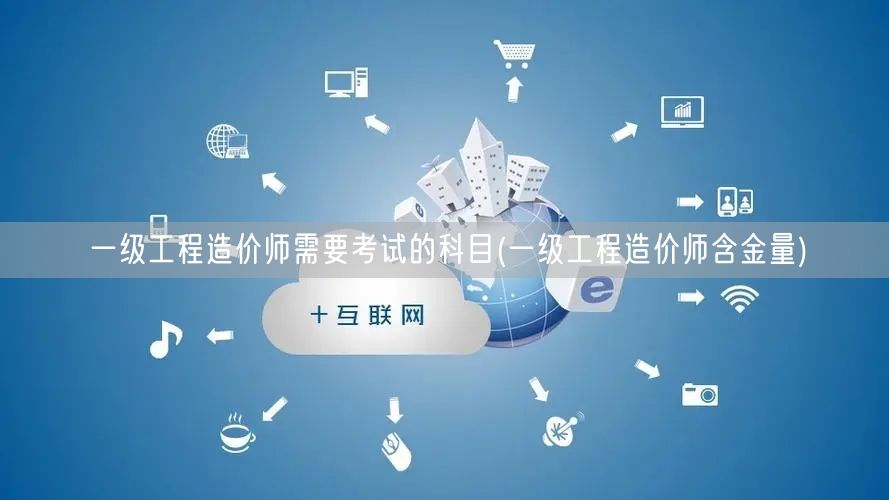 一级工程造价师需要考试的科目 含金量高就