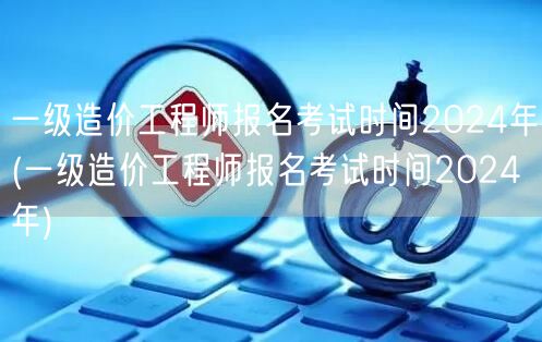 一级造价工程师报名考试时间2024年 全