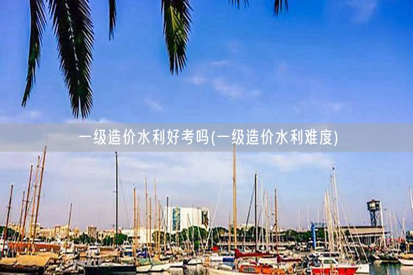 一级造价水利好考吗 水利专业考试难度如何