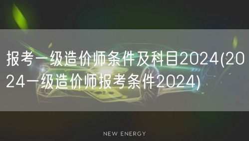 报考一级造价师条件及科目2024 全年报