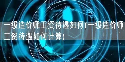 一级造价师工资待遇如何 薪资水平概览