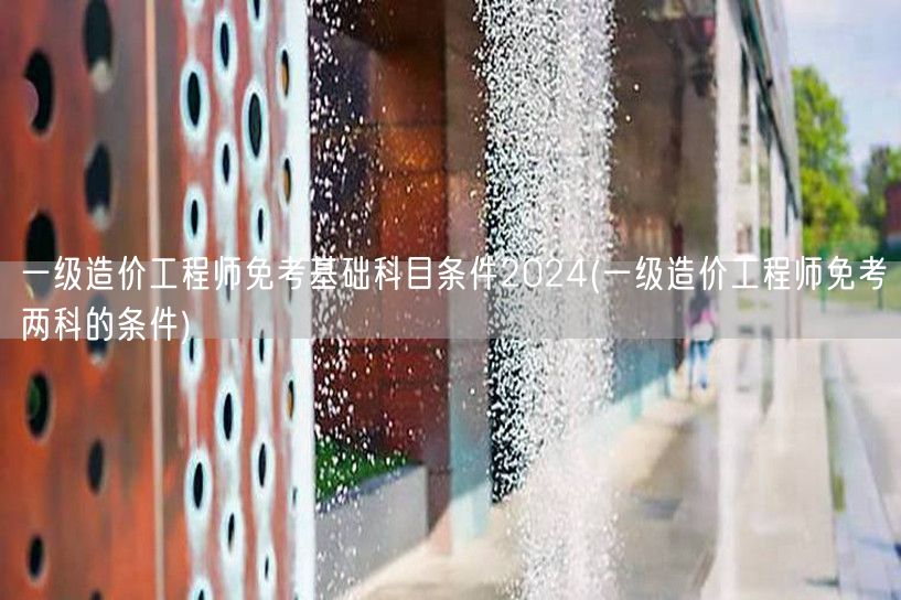一级造价工程师免考基础科目条件2024 