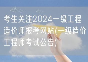 考生关注2024一级工程造价师报考网站 