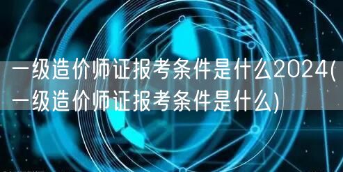 一级造价师证报考条件是什么2024 报名