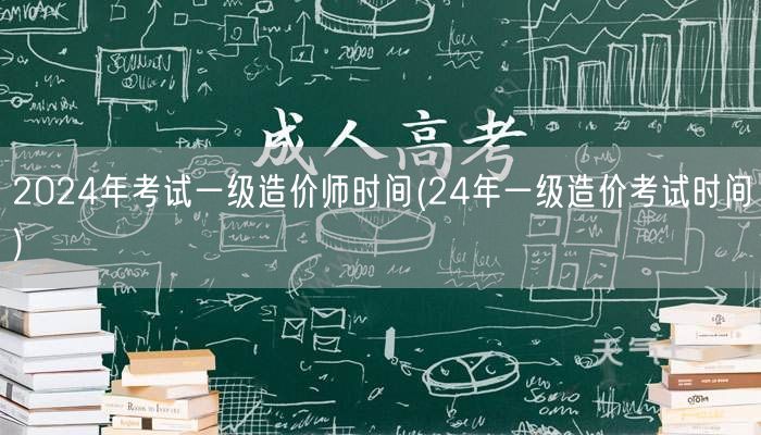 2024年考试一级造价师时间 24年造价