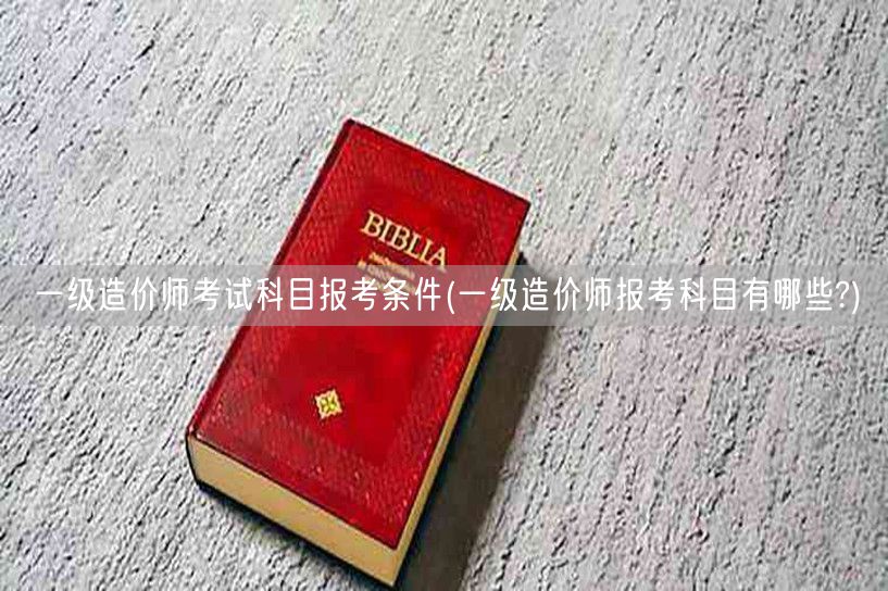 一级造价师考试科目报考条件 报名必知科目