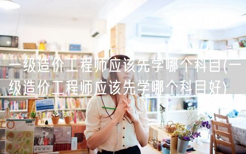 一级造价工程师应该先学哪个科目 科目学习