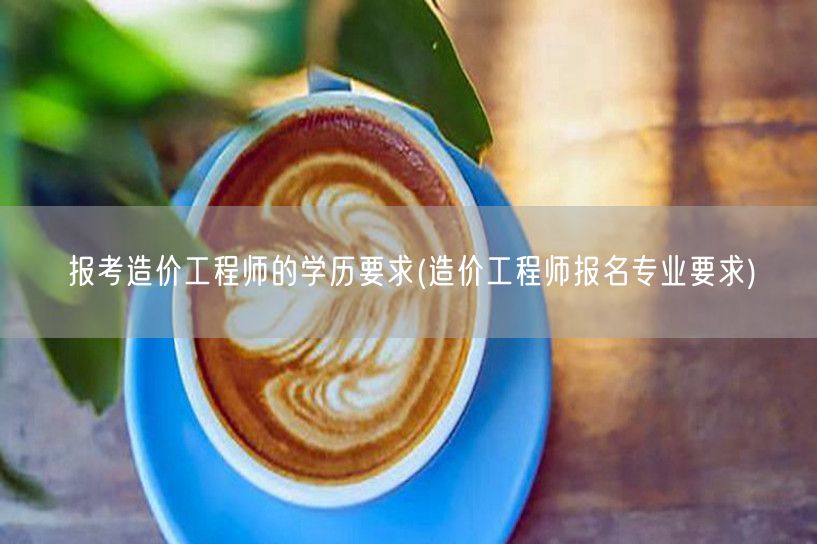 报考造价工程师的学历要求 报考资格与学历