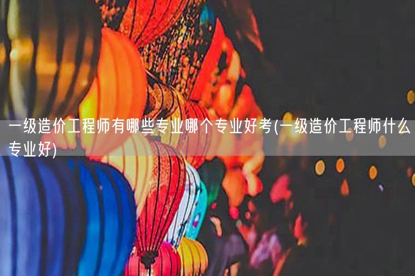 一级造价工程师有哪些专业 哪个更易通过