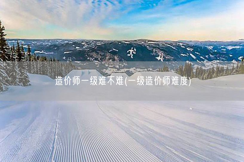 造价师一级难不难 难度如何评估