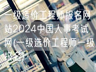 一级造价工程师报名网站2024 中国人事