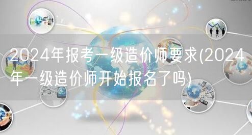 2024年报考一级造价师要求 已启动报名