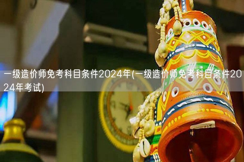 一级造价师免考科目条件2024年 最新政