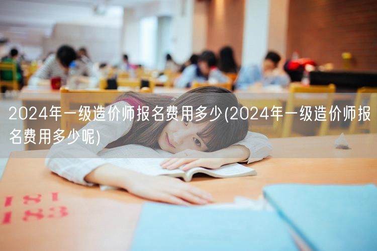 2024年一级造价师报名费用多少 全年费