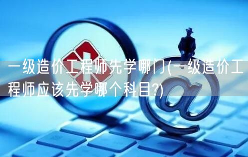 一级造价工程师先学哪门 科目推荐与顺序建