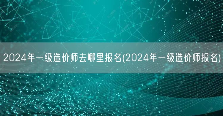 2024年一级造价师去哪里报名 如何进行