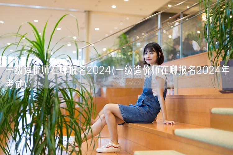 一级造价师在哪报名2024 报名时间及流
