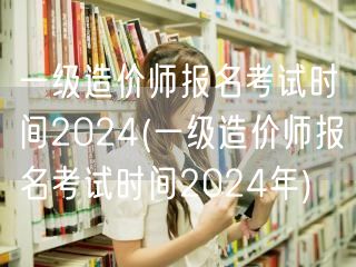 一级造价师报名考试时间2024 全年关键