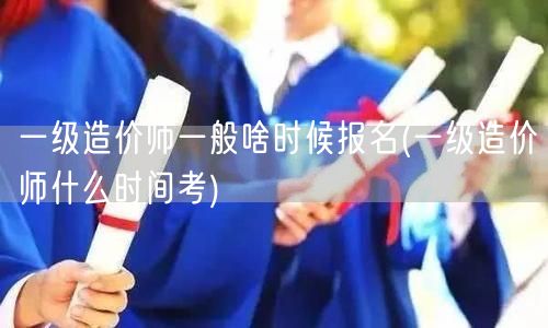 一级造价师一般啥时候报名及考试时间