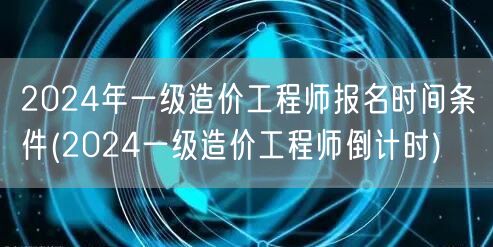 2024年一级造价工程师报名时间条件 报