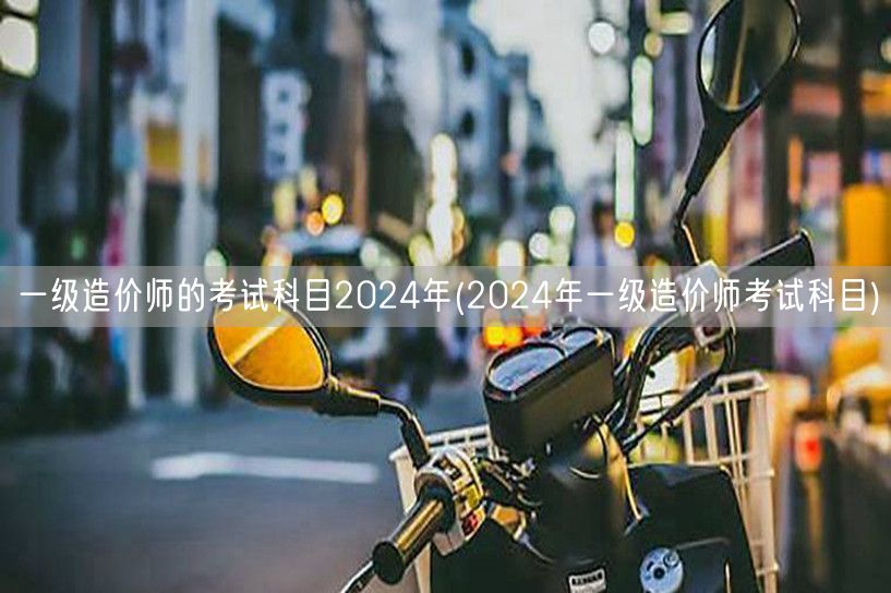 一级造价师的考试科目2024年 全年备考
