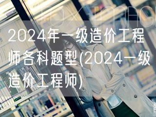 2024年一级造价工程师各科题型 考试科