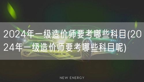 2024年一级造价师要考哪些科目 考试科
