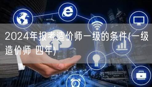 2024年报考造价师一级的条件 四年工作