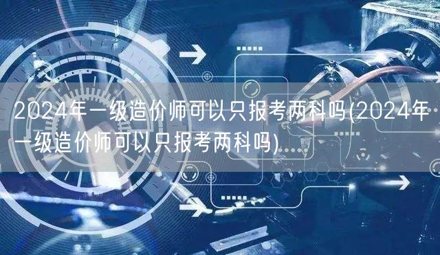 2024年一级造价师报考科目选择灵活 两