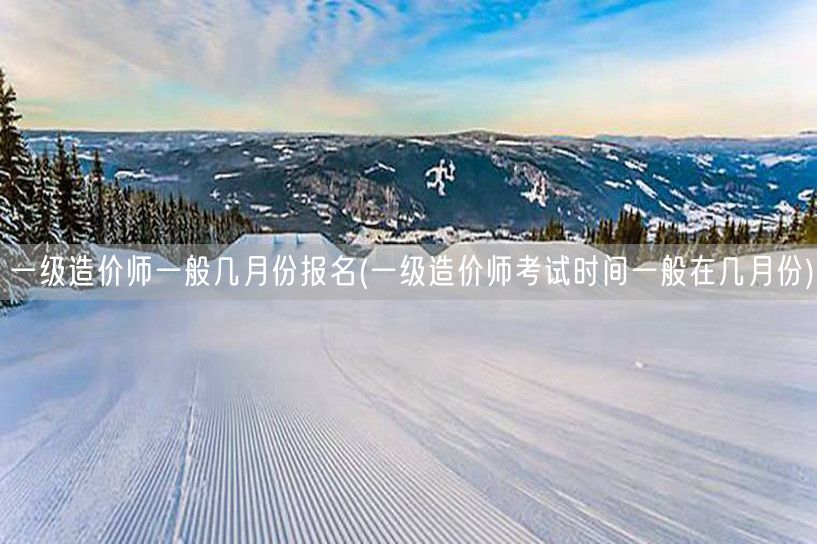 一级造价师一般几月份报名及考试时间概览