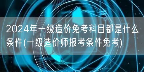 2024年一级造价免考科目条件概览