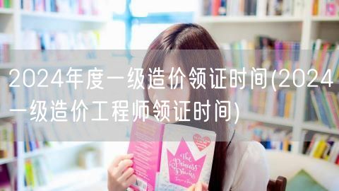 2024年度一级造价领证时间 获取证书新