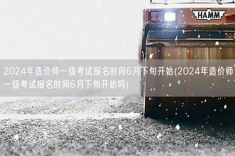 2024年造价师一级考试报名时间6月下旬