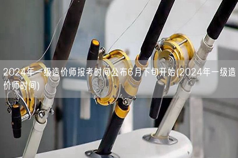 2024年一级造价师报考时间公布 6月下
