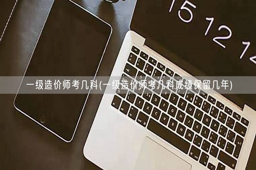 一级造价师考几科 考试科目与成绩有效期