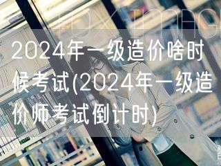 2024年一级造价啥时候考试 考试时间预