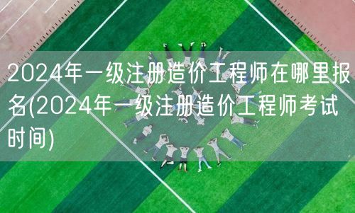 2024年一级注册造价工程师报名地点及时