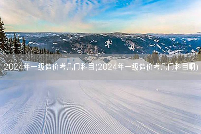 2024年一级造价考几门科目 考试科目概